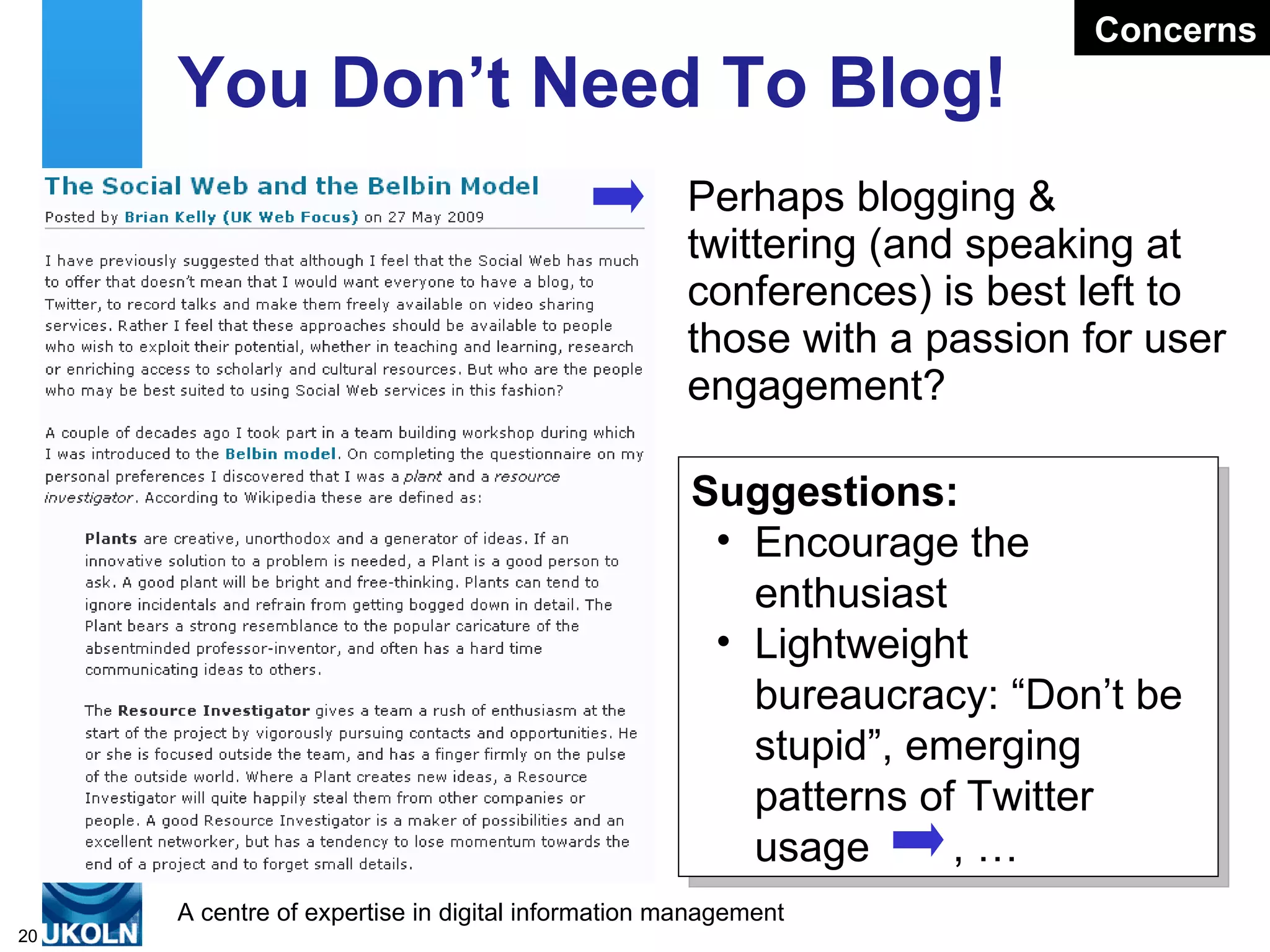 You Don’t Need To Blog! Perhaps blogging & twittering (and speaking at conferences) is best left to those with a passion for user engagement?  Suggestions: Encourage the enthusiast Lightweight bureaucracy: “Don’t be stupid”, emerging patterns of Twitter usage  , … Concerns 