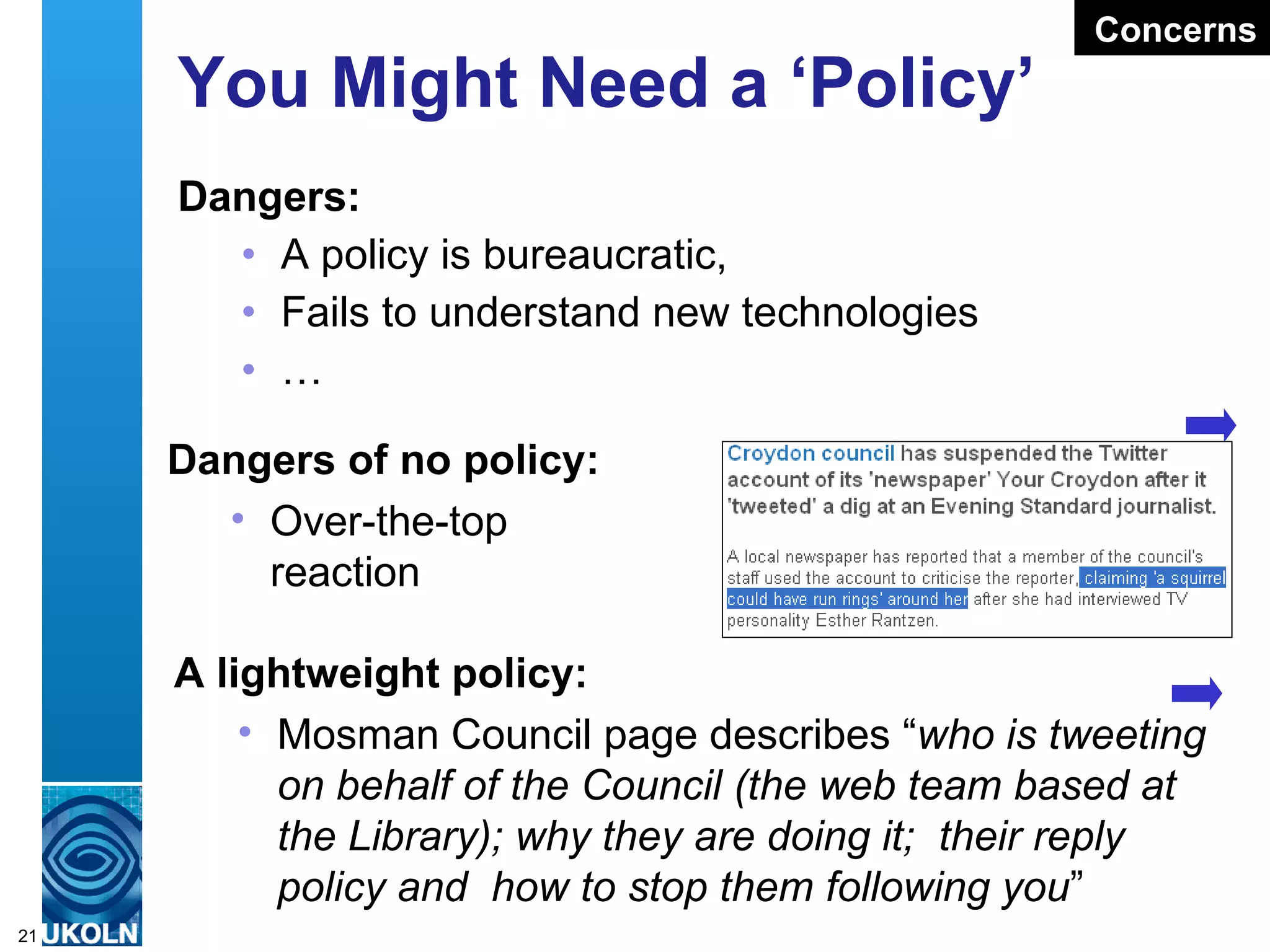 You Might Need a ‘Policy’ Dangers: A policy is bureaucratic,  Fails to understand new technologies … Dangers of no policy: Over-the-top  reaction A lightweight policy: Mosman Council page describes “ who is tweeting on behalf of the Council (the web team based at the Library); why they are doing it;  their reply policy and  how to stop them following you ” Concerns 