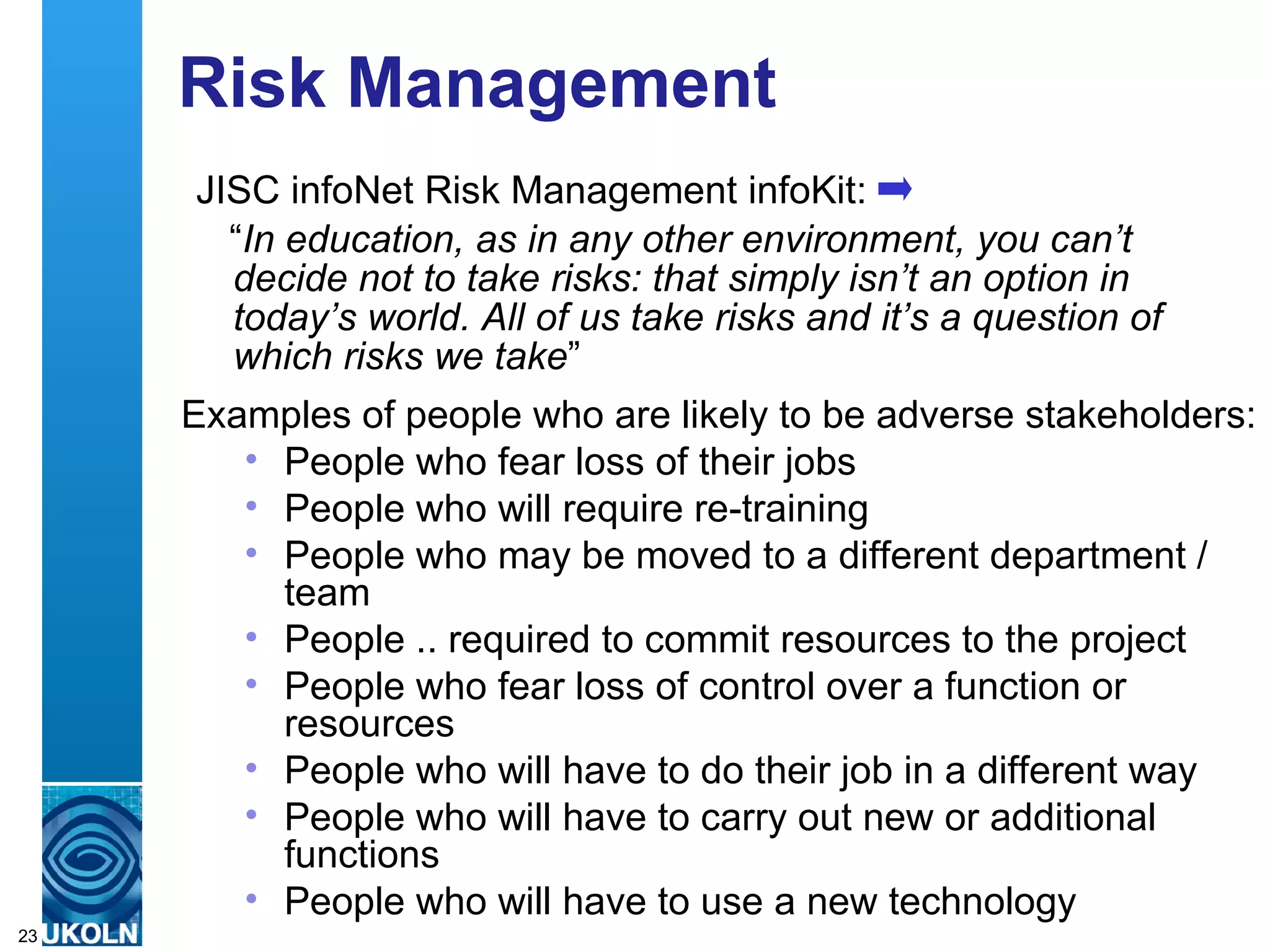 Risk Management  JISC infoNet Risk Management infoKit: “ In education, as in any other environment, you can’t decide not to take risks: that simply isn’t an option in today’s world. All of us take risks and it’s a question of which risks we take ”  Examples of people who are likely to be adverse stakeholders: People who fear loss of their jobs  People who will require re-training  People who may be moved to a different department / team  People .. required to commit resources to the project  People who fear loss of control over a function or resources  People who will have to do their job in a different way  People who will have to carry out new or additional functions  People who will have to use a new technology  