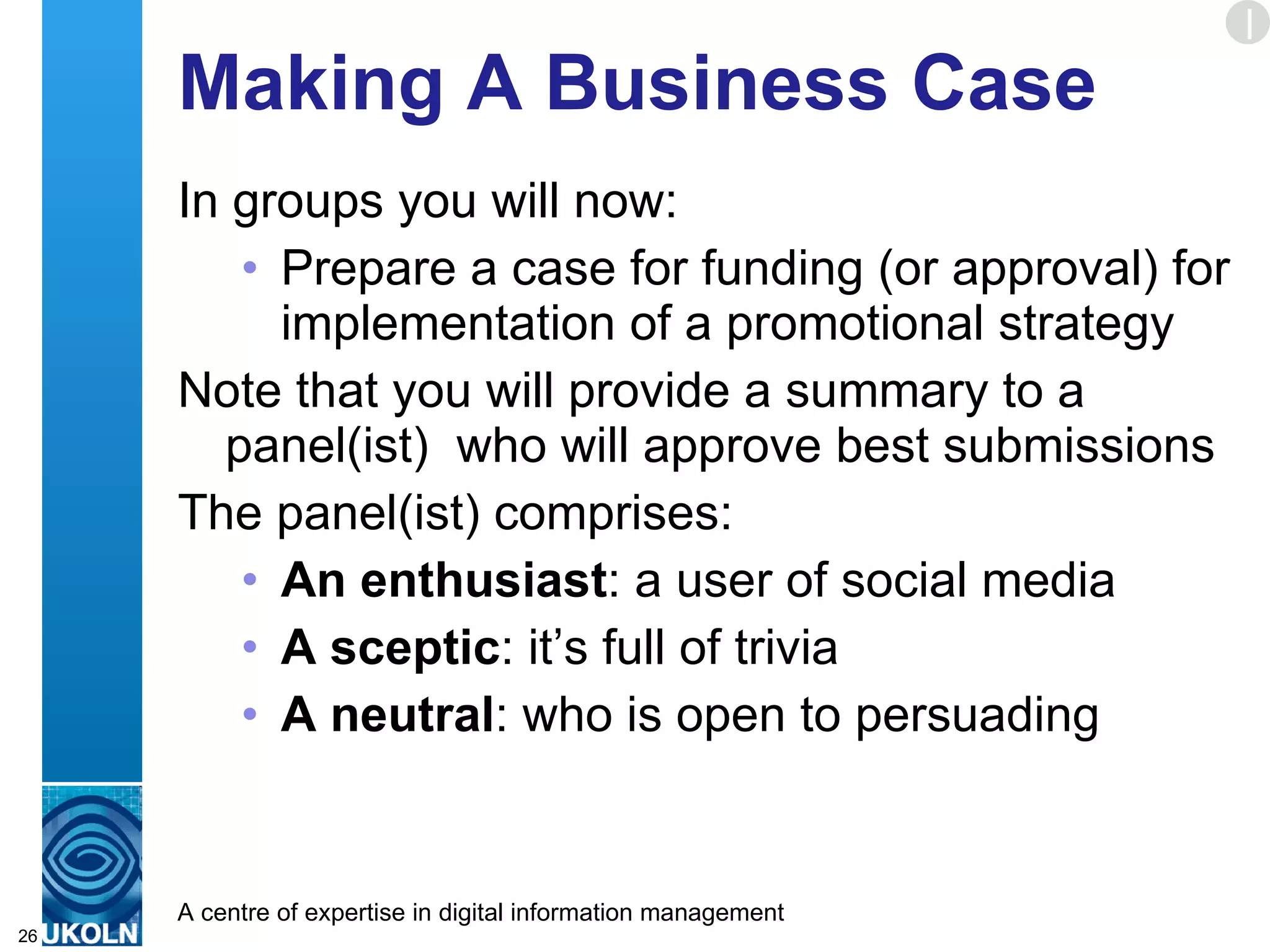 Making A Business Case In groups you will now: Prepare a case for funding (or approval) for implementation of a promotional strategy Note that you will provide a summary to a panel(ist)  who will approve best submissions The panel(ist) comprises: An enthusiast : a user of social media A sceptic : it’s full of trivia A neutral : who is open to persuading  E 