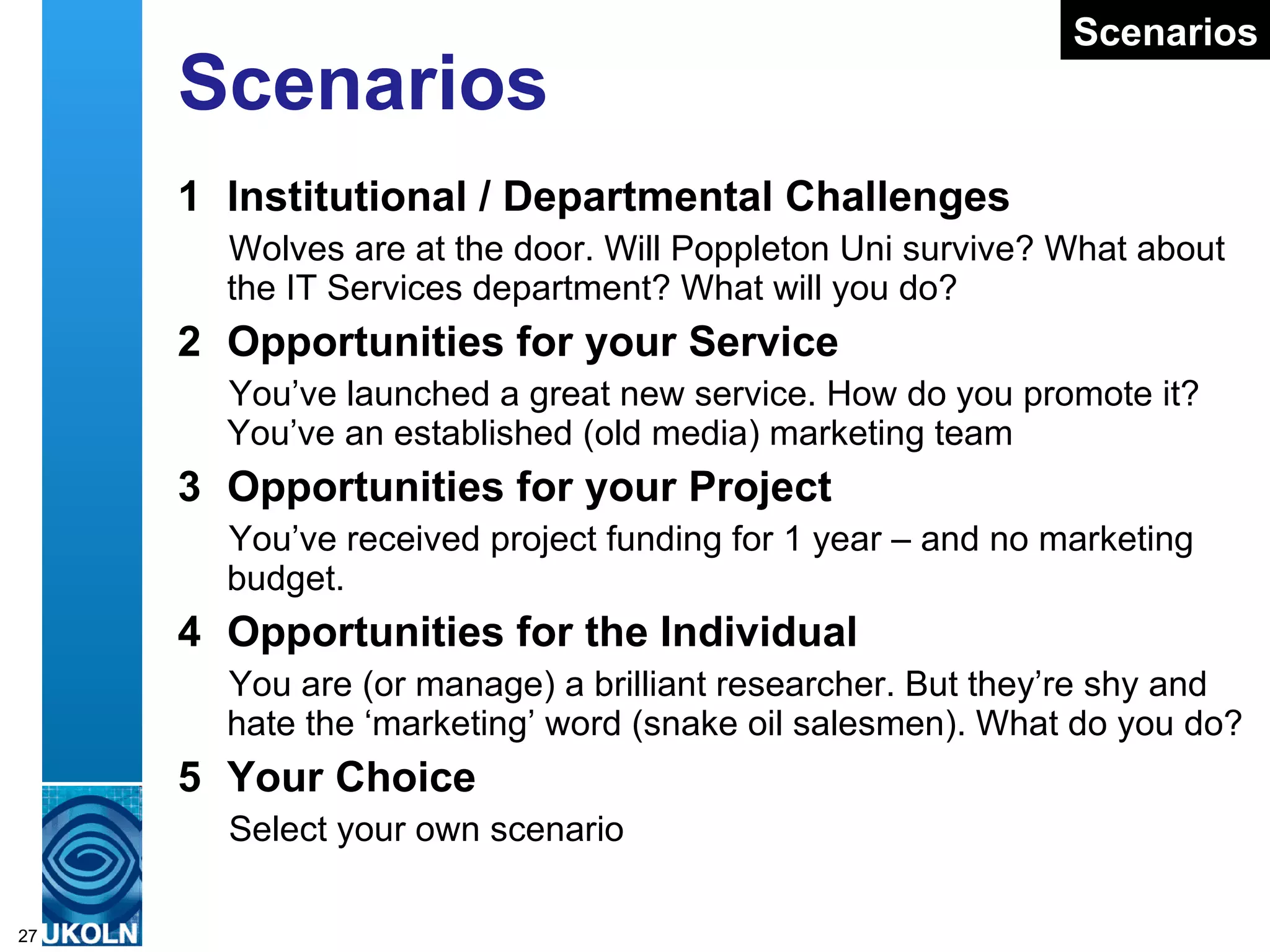 Scenarios 1 Institutional / Departmental Challenges Wolves are at the door. Will Poppleton Uni survive? What about the IT Services department? What will you do?  2 Opportunities for your Service You’ve launched a great new service. How do you promote it?  You’ve an established (old media) marketing team 3 Opportunities for your Project You’ve received project funding for 1 year – and no marketing budget.  4 Opportunities for the Individual You are (or manage) a brilliant researcher. But they’re shy and hate the ‘marketing’ word (snake oil salesmen). What do you do? 5 Your Choice Select your own scenario Scenarios 