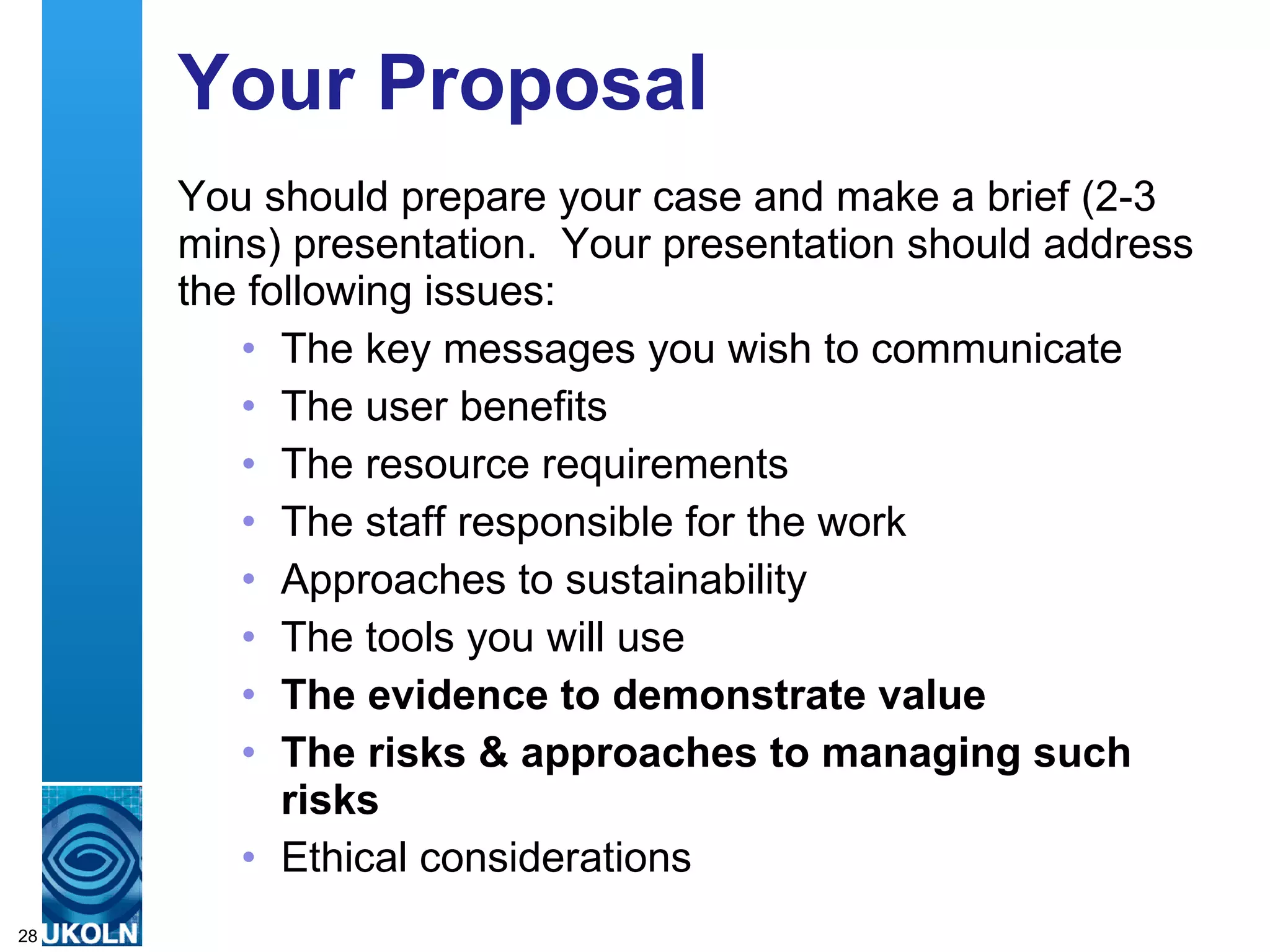 Your Proposal You should prepare your case and make a brief (2-3 mins) presentation.  Your presentation should address the following issues: The key messages you wish to communicate The user benefits The resource requirements The staff responsible for the work Approaches to sustainability The tools you will use The evidence to demonstrate value The risks & approaches to managing such risks Ethical considerations 