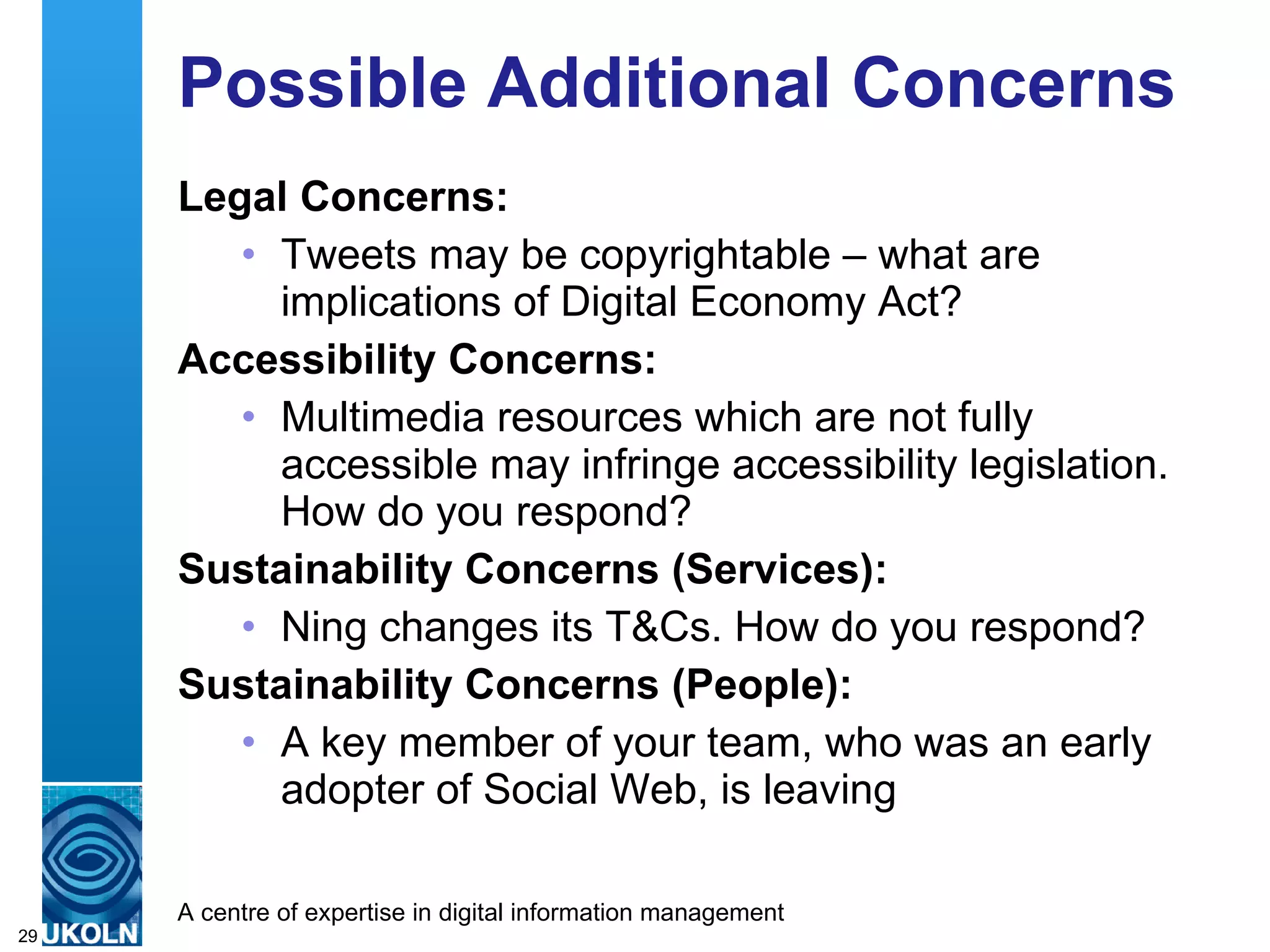 Possible Additional Concerns Legal Concerns: Tweets may be copyrightable – what are implications of Digital Economy Act? Accessibility Concerns: Multimedia resources which are not fully accessible may infringe accessibility legislation. How do you respond? Sustainability Concerns (Services): Ning changes its T&Cs. How do you respond? Sustainability Concerns (People): A key member of your team, who was an early adopter of Social Web, is leaving 
