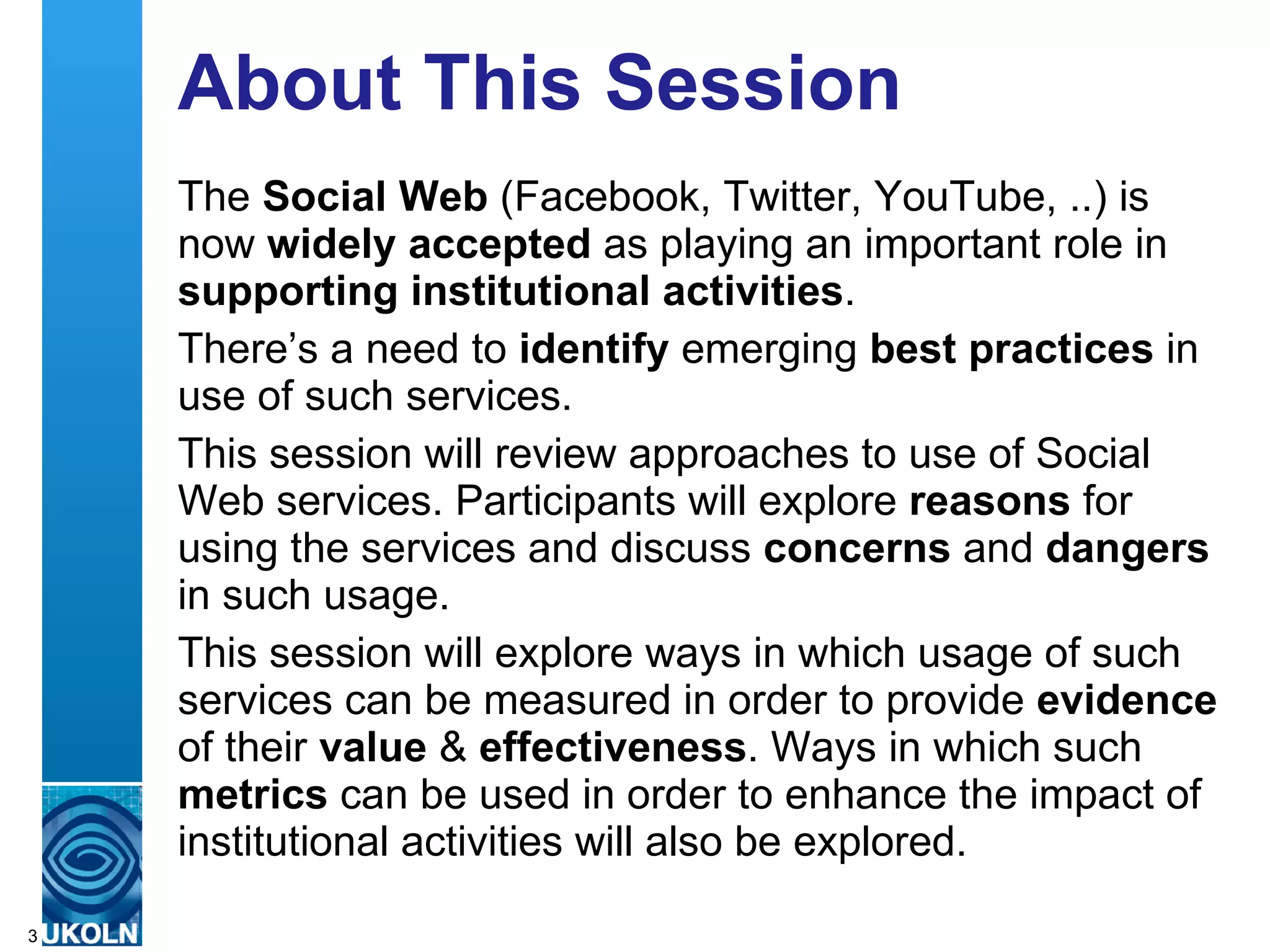 About This Session The  Social Web  (Facebook, Twitter, YouTube, ..) is now  widely accepted  as playing an important role in  supporting institutional activities .  There’s a need to  identify  emerging  best practices  in use of such services. This session will review approaches to use of Social Web services. Participants will explore  reasons  for using the services and discuss  concerns  and  dangers  in such usage. This session will explore ways in which usage of such services can be measured in order to provide  evidence  of their  value  &  effectiveness . Ways in which such  metrics  can be used in order to enhance the impact of institutional activities will also be explored. 