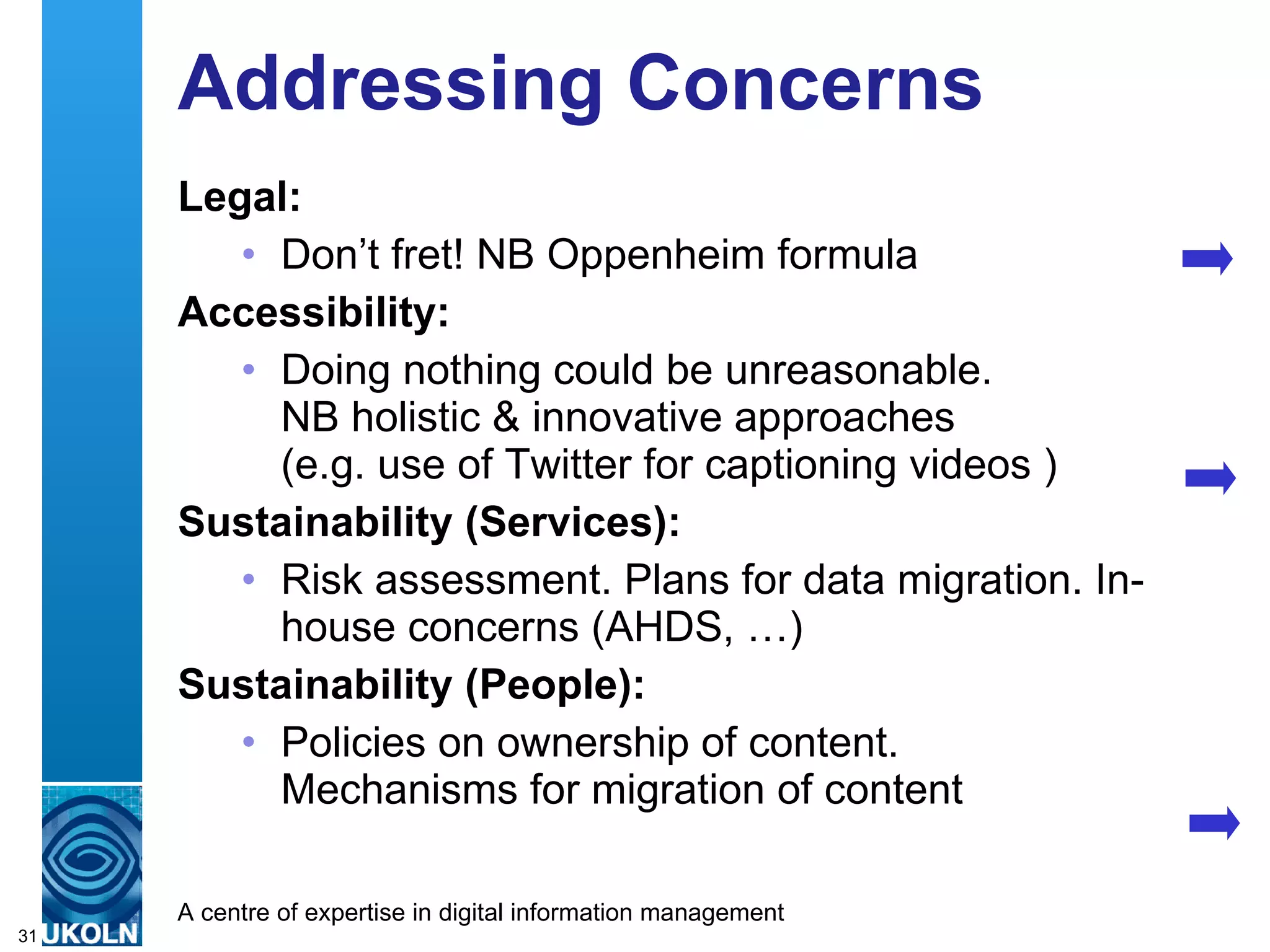 Addressing Concerns Legal: Don’t fret! NB Oppenheim formula Accessibility: Doing nothing could be unreasonable.  NB holistic & innovative approaches  (e.g. use of Twitter for captioning videos ) Sustainability (Services): Risk assessment. Plans for data migration. In-house concerns (AHDS, …) Sustainability (People): Policies on ownership of content.  Mechanisms for migration of content 