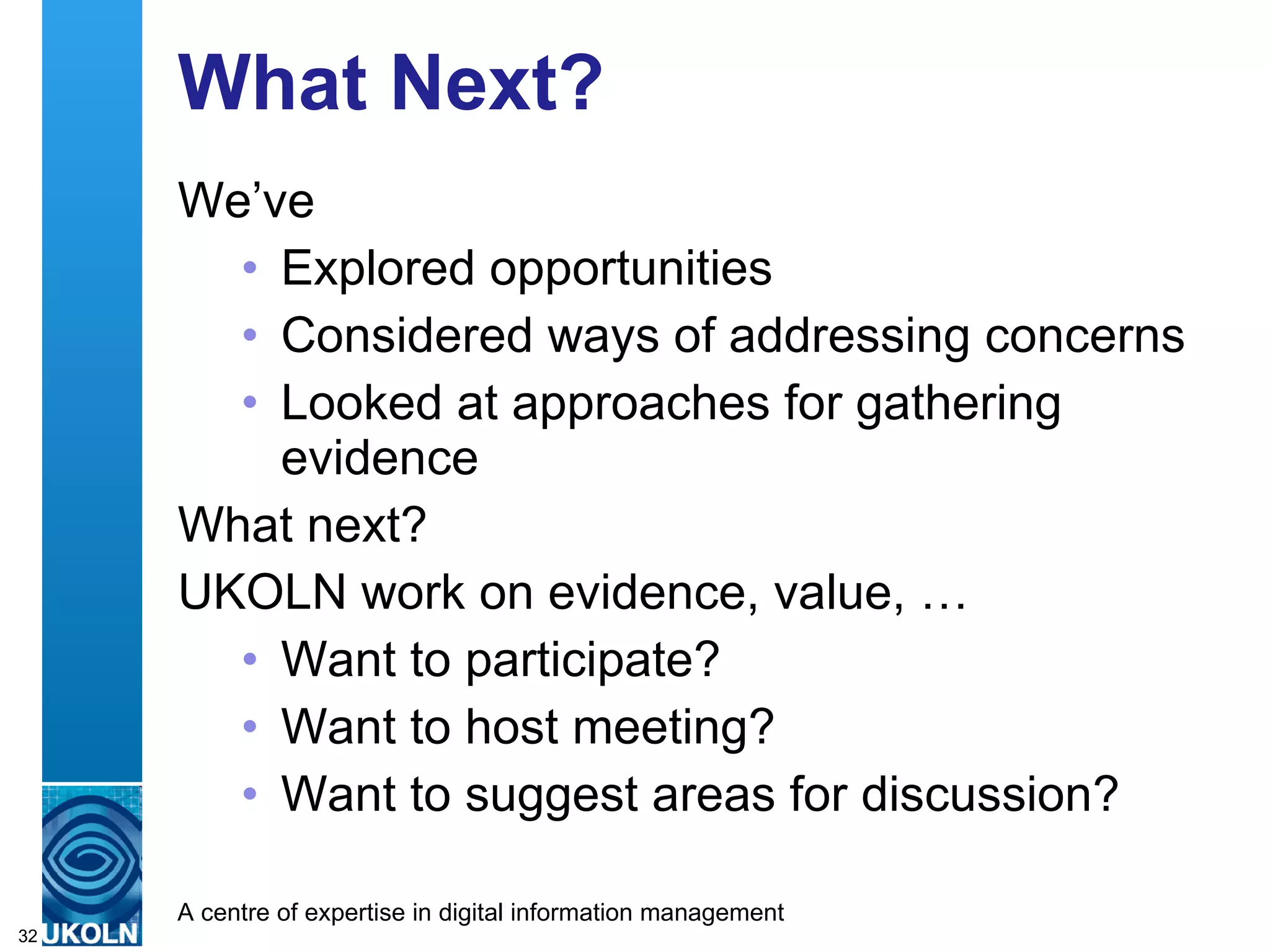 What Next? We’ve  Explored opportunities Considered ways of addressing concerns Looked at approaches for gathering evidence What next? UKOLN work on evidence, value, … Want to participate? Want to host meeting? Want to suggest areas for discussion? 