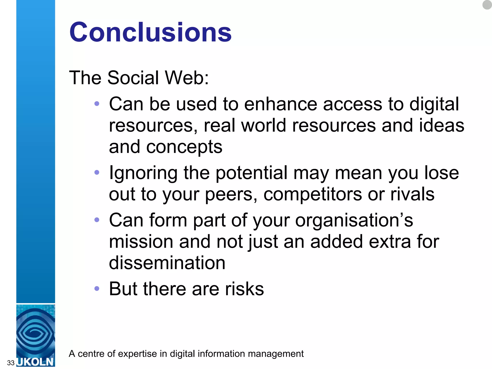 Conclusions The Social Web: Can be used to enhance access to digital resources, real world resources and ideas and concepts  Ignoring the potential may mean you lose out to your peers, competitors or rivals Can form part of your organisation’s mission and not just an added extra for  dissemination But there are risks 