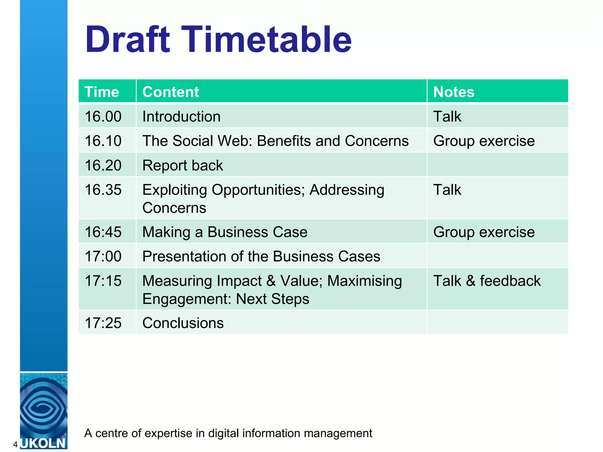 Draft Timetable Time Content  Notes 16.00 Introduction Talk 16.10 The Social Web: Benefits and Concerns Group exercise 16.20 Report back 16.35 Exploiting Opportunities; Addressing Concerns Talk 16:45 Making a Business Case Group exercise 17:00 Presentation of the Business Cases 17:15 Measuring Impact & Value; Maximising Engagement: Next Steps Talk & feedback 17:25 Conclusions 