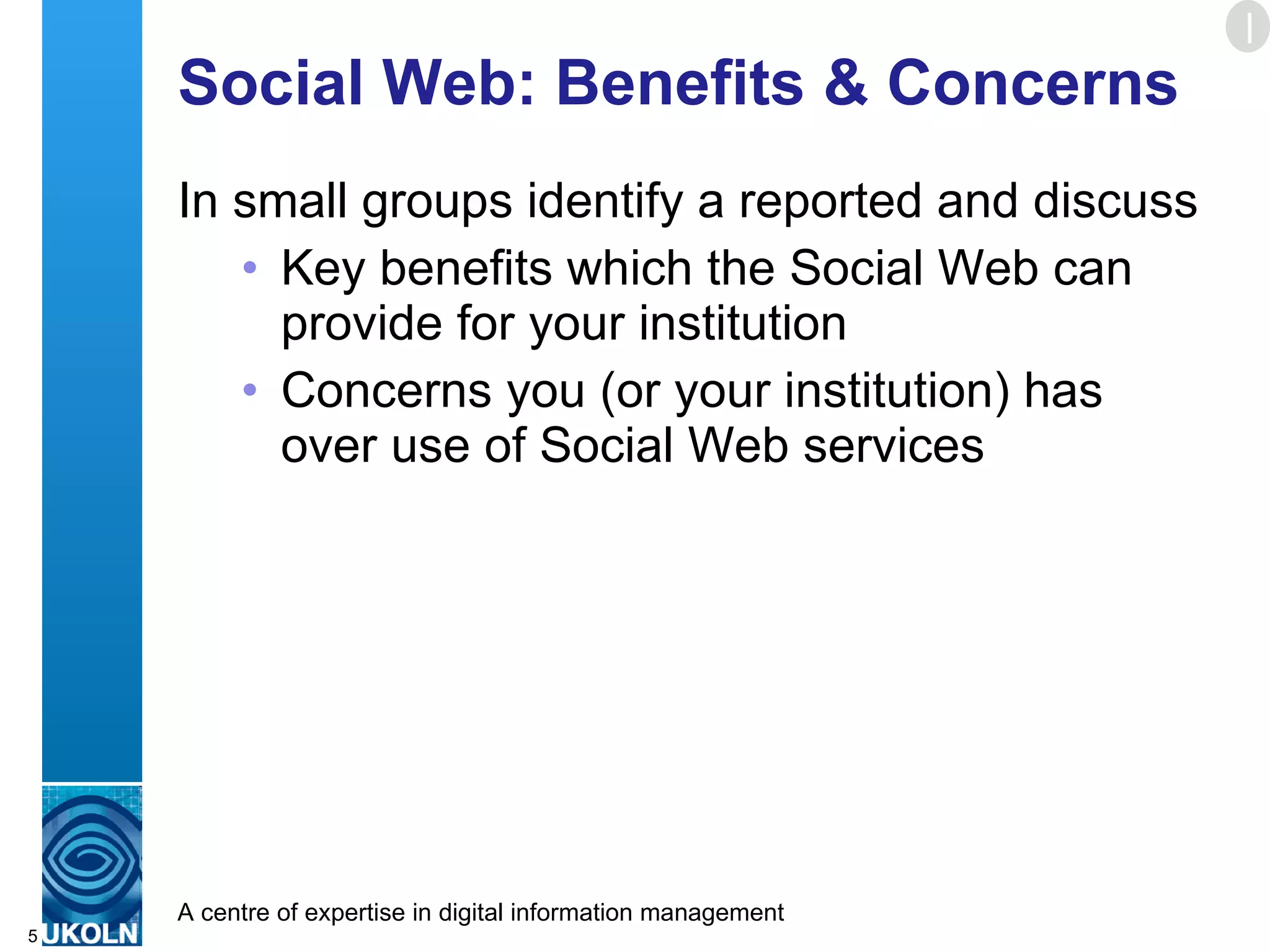 Social Web: Benefits & Concerns In small groups identify a reported and discuss Key benefits which the Social Web can provide for your institution Concerns you (or your institution) has over use of Social Web services E 