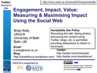 Engagement, Impact, Value: Measuring & Maximising Impact Using the Social Web Brian Kelly UKOLN University of Bath Bath, UK UKOLN is supported by: This work is licensed under a Attribution-NonCommercial-ShareAlike 2.0 licence (but note caveat) Acceptable Use Policy Recording this talk, taking photos, discussing the content using Twitter, blogs, etc. is permitted providing distractions to others is minimised. http://iwmw.ukoln.ac.uk/iwmw2010/sessions/kelly/ Twitter: http://twitter.com/briankelly/ http://twitter.com/ukwebfocus/  Email: [email_address] Blog: http://ukwebfocus.wordpress.com/ Twitter: #iwmw10 #b6 