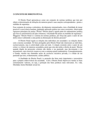 2 CONCEITO DE DIREITO PENAL


       O Direito Penal apresenta-se como um conjunto de normas jurídicas que tem por
objeto a determinação de infrações de natureza penal e suas sanções correspondentes - penas e
medidas de segurança.
Esse conjunto de normas e princípios, devidamente sistematizados, tem a finalidade de tomar
possível a convivência humana, ganhando aplicação prática nos casos ocorrentes, observando
rigorosos princípios de justiça. Welzel “Direito penal é aquela parte do ordenamento jurídico
que fixa as características da ação criminosa, vinculando-lhe penas ou medidas de segurança.”
Maggiore “Direito Penal é o sistema de normas jurídicas, por força das quais o autor de um
delito (réu) é submetido a uma perda ou diminuição de direitos pessoais”
       O Direito Penal regula as relações dos indivíduos em sociedade e as relações destes
com a mesma sociedade. Os bens protegidos pelo Direito Penal não interessam ao indivíduo,
exclusivamente, mas à coletividade como um todo. A relação existente entre o autor de um
crime e a vítima é de natureza secundária, posto que esta não tenha o direito de punir. Mesmo
quando dispõe da persecutio criminis não detém o ius puniendi, mas tão-somente o ius
accusationis, cujo exercício exaure-se com a sentença penal condenatória. Conseqüentemente,
o Estado, mesmo nas chamadas ações de exclusiva iniciativa privada, é o titular do ius
puniendi que tem, evidentemente, caráter público.
       A finalidade do Direito Penal é a proteção dos bens mais importantes e necessários
para a própria sobrevivência da sociedade. Com o Direito Penal objetiva-se tutelar os bens
extremamente valiosos, ou seja, a proteção dos bens jurídicos mais relevantes. Ex: vida,
liberdade, honra liberdade sexual etc.
 