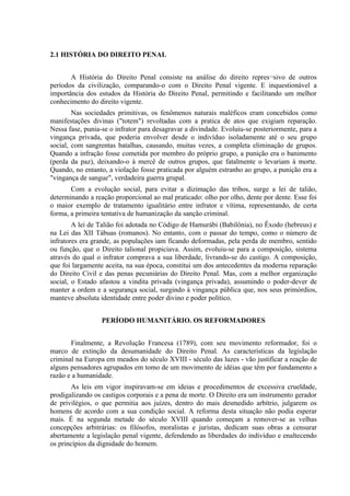 2.1 HISTÓRIA DO DIREITO PENAL


       A História do Direito Penal consiste na análise do direito repres¬sivo de outros
períodos da civilização, comparando-o com o Direito Penal vigente. E inquestionável a
importância dos estudos da História do Direito Penal, permitindo e facilitando um melhor
conhecimento do direito vigente.
        Nas sociedades primitivas, os fenômenos naturais maléficos eram concebidos como
manifestações divinas ("totem") revoltadas com a pratica de atos que exigiam reparação.
Nessa fase, punia-se o infrator para desagravar a divindade. Evoluiu-se posteriormente, para a
vingança privada, que poderia envolver desde o indivíduo isoladamente até o seu grupo
social, com sangrentas batalhas, causando, muitas vezes, a completa eliminação de grupos.
Quando a infração fosse cometida por membro do próprio grupo, a punição era o banimento
(perda da paz), deixando-o à mercê de outros grupos, que fatalmente o levariam à morte.
Quando, no entanto, a violação fosse praticada por alguém estranho ao grupo, a punição era a
"vingança de sangue", verdadeira guerra grupal.
       Com a evolução social, para evitar a dizimação das tribos, surge a lei de talião,
determinando a reação proporcional ao mal praticado: olho por olho, dente por dente. Esse foi
o maior exemplo de tratamento igualitário entre infrator e vítima, representando, de certa
forma, a primeira tentativa de humanização da sanção criminal.
        A lei de Talião foi adotada no Código de Hamurábi (Babilônia), no Êxodo (hebreus) e
na Lei das XII Tábuas (romanos). No entanto, com o passar do tempo, como o número de
infratores era grande, as populações iam ficando deformadas, pela perda de membro, sentido
ou função, que o Direito talional propiciava. Assim, evoluiu-se para a composição, sistema
através do qual o infrator comprava a sua liberdade, livrando-se do castigo. A composição,
que foi largamente aceita, na sua época, constitui um dos antecedentes da moderna reparação
do Direito Civil e das penas pecuniárias do Direito Penal. Mas, com a melhor organização
social, o Estado afastou a vindita privada (vingança privada), assumindo o poder-dever de
manter a ordem e a segurança social, surgindo à vingança pública que, nos seus primórdios,
manteve absoluta identidade entre poder divino e poder político.


                  PERÍODO HUMANITÁRIO. OS REFORMADORES


       Finalmente, a Revolução Francesa (1789), com seu movimento reformador, foi o
marco de extinção da desumanidade do Direito Penal. As características da legislação
criminal na Europa em meados do século XVIII - século das luzes - vão justificar a reação de
alguns pensadores agrupados em tomo de um movimento de idéias que têm por fundamento a
razão e a humanidade.
       As leis em vigor inspiravam-se em ideias e procedimentos de excessiva crueldade,
prodigalizando os castigos corporais e a pena de morte. O Direito era um instrumento gerador
de privilégios, o que permitia aos juízes, dentro do mais desmedido arbítrio, julgarem os
homens de acordo com a sua condição social. A reforma desta situação não podia esperar
mais. É na segunda metade do século XVIII quando começam a remover-se as velhas
concepções arbitrárias: os filósofos, moralistas e juristas, dedicam suas obras a censurar
abertamente a legislação penal vigente, defendendo as liberdades do indivíduo e enaltecendo
os princípios da dignidade do homem.
 