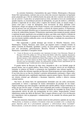 As correntes iluministas e humanitárias das quais Voltaire, Montesquieu e Rousseau
foram fiéis representantes, realizam uma severa crítica dos excessos imperantes na legislação
penal, propondo que o fim do estabelecimento das penas não deve consistir em atormentar a
um ser sensível. A pena deve ser proporcional ao crime, devendo-se levar em consideração,
quando imposta, as circunstâncias pessoais do delinqüente, seu grau de malícia e, sobretudo,
produzir a impressão de ser eficaz sobre o espírito dos homens sendo, ao mesmo tempo, a
menos cruel para o corpo do delinqüente. Este movimento de idéias definidas como
Iluminismo, atingiu seu apogeu na Revolução Francesa, com considerável influência em uma
série de pessoas com um sentimento comum: a reforma do sistema punitivo. O Iluminismo,
aliás, foi uma concepção filosófica que se caracterizou por ampliar o domínio da razão a todas
as áreas do conhecimento humano. O Iluminismo representou uma tomada de posição cultural
e espiritual de parte significativa da sociedade da época, que tinha como objetivo a difusão do
uso da razão na orientação do progresso da vida em todos os seus aspectos. Em outros termos,
esse movimento também conhecido como a era da Ilustração, é resultado da concorrência de
duas correntes distintas.
       Não esquecendo o grande destaque que tiveram os filósofos franceses, como,
Montesquieu, Voltaire, Rousseau, entre outros, que pugnam contra a situação reinante na
defesa veemente da liberdade, igualdade e justiça, na seara político-criminal, fizeram coro
com esse movimento, particularmente, Beccaria, Howard e Bentham, seguidos por
Montesinos, Ladirzábal e Conceptión Arenal.
   1-    Cesare de Beccaria um dos pensadores mais importantes da época: Cesar Bonessana, Marquês de
        Beccaria (1738-1774), publica em 1764 seu famoso Dei Delitti e delle Pene, inspirado, basicamente,
        nas idéias defendidas por Montesquieu, Rousseau, Voltaire e Locke. Os postulados formulados por
        Beccaria marcam o início definitivo do Direito Penal moderno, da Escola Clássica de Criminologia,
        bem como o da Escola Clássica de Direito Penal. Alguns autores, inclusive, chegam a considerar
        Beccaria como um antecedente, mediato, dos delineamentos da Defesa Social, especialmente por sua
        recomendação de que "é melhor prevenir o crime do que castigar".
    O grande mérito de Beccaria foi falar claro, dirigindo-se não a um limitado grupo de
pessoas doutas, mas ao grande público. Dessa forma, conseguiu, através de sua eloqüência,
estimular os práticos do Direito a reclamarem dos legisladores uma reforma urgente. Em
realidade, muitas das reformas sugeridas por Beccaria foram propostas por outros pensadores.
O seu êxito deve-se ao fato de constituir o primeiro delineamento consistente e lógico sobre
uma bem elaborada teoria, englobando importantes aspectos penais lógicos. Beccaria constrói
um sistema criminal que substituirá o desumano impreciso, confuso e abusivo sistema
criminal anterior.
    Seu livro1, de leitura fácil, foi oportunamente formulado com um estilo convincente,
expressando os valores e esperanças de muitos reformadores de prestígio de seu tempo.
Sugeria mudanças que eram desejadas e apoiadas pela opinião pública. Surgiu exatamente no
tempo em que deveria surgir. A Europa estava preparada para receber a mensagem do livro
em 1764. Serviu para destroçar muitos costumes e tradições da sociedade do século XVIII,
especialmente através da ação dos protagonistas da nova ordem. Inegavelmente Voltaire
impulsionou muitas das idéias de Beccaria. Não é exagero afirmar-se que o livro de Beccaria
teve importância vital na preparação e amadurecimen¬to do caminho da reforma penal dos
últimos séculos.
   Beccaria menciona claramente o contrato social nos dois primeiros capítulos de sua obra.
"Desta forma, os homens se reúnem e livremente criam uma sociedade civil, e a função das
penas impostas pela lei é precisamente assegurar a sobrevivência dessa sociedade".
Historicamente, a teoria do contrato social ofereceu um marco ideológico adequado para a
 