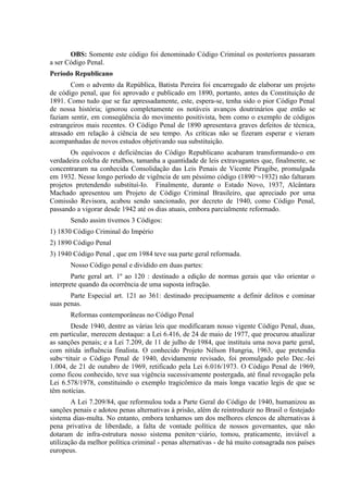 OBS: Somente este código foi denominado Código Criminal os posteriores passaram
a ser Código Penal.
Período Republicano
       Com o advento da República, Batista Pereira foi encarregado de elaborar um projeto
de código penal, que foi aprovado e publicado em 1890, portanto, antes da Constituição de
1891. Como tudo que se faz apressadamente, este, espera-se, tenha sido o pior Código Penal
de nossa história; ignorou completamente os notáveis avanços doutrinários que então se
faziam sentir, em conseqüência do movimento positivista, bem como o exemplo de códigos
estrangeiros mais recentes. O Código Penal de 1890 apresentava graves defeitos de técnica,
atrasado em relação à ciência de seu tempo. As críticas não se fizeram esperar e vieram
acompanhadas de novos estudos objetivando sua substituição.
       Os equívocos e deficiências do Código Republicano acabaram transformando-o em
verdadeira colcha de retalhos, tamanha a quantidade de leis extravagantes que, finalmente, se
concentraram na conhecida Consolidação das Leis Penais de Vicente Piragibe, promulgada
em 1932. Nesse longo período de vigência de um péssimo código (1890¬-1932) não faltaram
projetos pretendendo substituí-Io. Finalmente, durante o Estado Novo, 1937, Alcântara
Machado apresentou um Projeto de Código Criminal Brasileiro, que apreciado por uma
Comissão Revisora, acabou sendo sancionado, por decreto de 1940, como Código Penal,
passando a vigorar desde 1942 até os dias atuais, embora parcialmente reformado.
       Sendo assim tivemos 3 Códigos:
1) 1830 Código Criminal do Império
2) 1890 Código Penal
3) 1940 Código Penal , que em 1984 teve sua parte geral reformada.
       Nosso Código penal e dividido em duas partes:
        Parte geral art. 1º ao 120 : destinado a edição de normas gerais que vão orientar o
interprete quando da ocorrência de uma suposta infração.
       Parte Especial art. 121 ao 361: destinado precipuamente a definir delitos e cominar
suas penas.
       Reformas contemporâneas no Código Penal
       Desde 1940, dentre as várias leis que modificaram nosso vigente Código Penal, duas,
em particular, merecem destaque: a Lei 6.416, de 24 de maio de 1977, que procurou atualizar
as sanções penais; e a Lei 7.209, de 11 de julho de 1984, que instituiu uma nova parte geral,
com nítida influência finalista. O conhecido Projeto Nélson Hungria, 1963, que pretendia
subs¬tituir o Código Penal de 1940, devidamente revisado, foi promulgado pelo Dec.-Iei
1.004, de 21 de outubro de 1969, retificado pela Lei 6.016/1973. O Código Penal de 1969,
como ficou conhecido, teve sua vigência sucessivamente postergada, até final revogação pela
Lei 6.578/1978, constituindo o exemplo tragicômico da mais longa vacatio legis de que se
têm notícias.
        A Lei 7.209/84, que reformulou toda a Parte Geral do Código de 1940, humanizou as
sanções penais e adotou penas alternativas à prisão, além de reintroduzir no Brasil o festejado
sistema dias-multa. No entanto, embora tenhamos um dos melhores elencos de alternativas à
pena privativa de liberdade, a falta de vontade política de nossos governantes, que não
dotaram de infra-estrutura nosso sistema peniten¬ciário, tomou, praticamente, inviável a
utilização da melhor política criminal - penas alternativas - de há muito consagrada nos países
europeus.
 