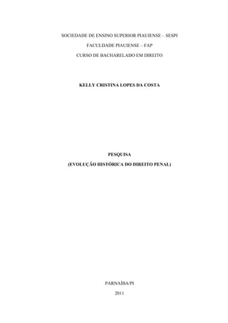 SOCIEDADE DE ENSINO SUPERIOR PIAUIENSE – SESPI

         FACULDADE PIAUIENSE – FAP

     CURSO DE BACHARELADO EM DIREITO




       KELLY CRISTINA LOPES DA COSTA




                  PESQUISA

  (EVOLUÇÃO HISTÓRICA DO DIREITO PENAL)




                 PARNAÍBA/PI

                     2011
 