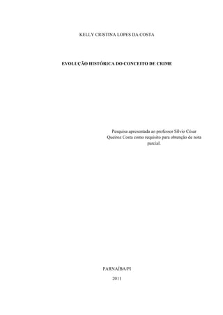 KELLY CRISTINA LOPES DA COSTA




EVOLUÇÃO HISTÓRICA DO CONCEITO DE CRIME




                  Pesquisa apresentada ao professor Sílvio César
                Queiroz Costa como requisito para obtenção de nota
                                     parcial.




               PARNAÍBA/PI

                  2011
 