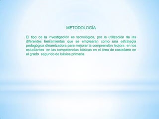METODOLOGÍA

El tipo de la investigación es tecnológica, por la utilización de las
diferentes herramientas que se emplearan como una estrategia
pedagógica dinamizadora para mejorar la comprensión lectora en los
estudiantes en las competencias básicas en el área de castellano en
el grado segundo de básica primaria
 