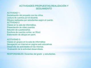 ACTIVIDADES PROPUESTAS,REALIZACIÓN Y
                          SEGUIMIENTO
ACTIVIDAD 1 :
Socialización del proyecto con los niños.
Lectura de cuentos por el docente.
Dibujos realizados por estudiantes según el cuento.
ACTIVIDAD 2
Clases en la sala de informática.
Presentación de video cuentos
Solución de cuestionarios.
Escritura de cuentos cortos en Word
Elaboración de dibujos en paint.

ACITIVIDAD 3:
Clases en grupos en la sala de informática
Navegación en Internet en pagina web educativas
Desarrollo de actividades en las mismas.
Evaluación de la actividad desarrollada.

RESPONSABLES: Docentes del grado y estudiantes.
 
