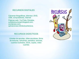 RECURSOS DIGITALES

Cámaras fotográficas, televisor, DVD,
USB, computadores, internet
Páginas web: YouTube, Eduteka,
auladerecursospt.blogspot.com,
wordpress.com,
aplicaciones.info/lectura/lectura.



       RECURSOS DIDÁCTICOS

 Libretas de apuntes, útiles escolares, libros
 de lecturas, cartulinas, periódico, laminas,
   cuentos ilustrados, block, copias, video
                   cuentos
 