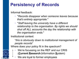Persistency of Records
     Informal feedback:
         • "Records disappear when someone leaves because
            that's entirely appropriate."
         • "Staff leaving the university have a different
            relationship to the organisation. By rights we should
            shut off ALL accounts the day the relationship with
            the organisation ends."
     Institutional context:
         “this is obviously down to institutional management of
         people records”
     Where does your policy fit in the spectrum?
         • We‟re focussing on the REF and our CRIS
             (Current Research Information System)
15       • We are loyal to former employees
 