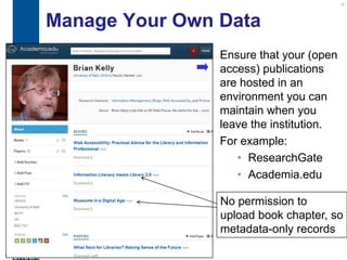 Manage Your Own Data
                     Ensure that your (open
                     access) publications
                     are hosted in an
                     environment you can
                     maintain when you
                     leave the institution.
                     For example:
                        • ResearchGate
                        • Academia.edu

                     No permission to
                     upload book chapter, so
                     metadata-only records

18
 