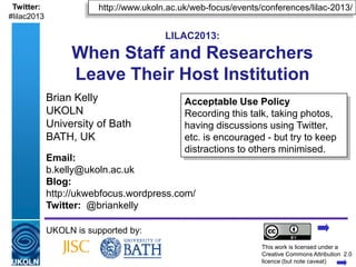 Twitter:                   http://www.ukoln.ac.uk/web-focus/events/conferences/lilac-2013/
#lilac2013

                                                  LILAC2013:
                    When Staff and Researchers
                    Leave Their Host Institution
             Brian Kelly                                 Acceptable Use Policy
             UKOLN                                       Recording this talk, taking photos,
             University of Bath                          having discussions using Twitter,
             BATH, UK                                    etc. is encouraged - but try to keep
                                                         distractions to others minimised.
             Email:
             b.kelly@ukoln.ac.uk
             Blog:
             http://ukwebfocus.wordpress.com/
             Twitter: @briankelly

             UKOLN is supported by:
                                                                           This work is licensed under a
             A centre of expertise in digital information management       Creativewww.ukoln.ac.uk 2.0
                                                                                     Commons Attribution
                                                                           licence (but note caveat)
 