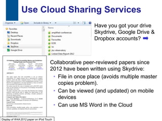 Use Cloud Sharing Services
                                                       Have you got your drive
                                                       Skydrive, Google Drive &
                                                       Dropbox accounts?



                                     Collaborative peer-reviewed papers since
                                     2012 have been written using Skydrive:
                                      • File in once place (avoids multiple master
                                        copies problem).
                                      • Can be viewed (and updated) on mobile
                                        devices
                                      • Can use MS Word in the Cloud

20
Display of W4A 2012 paper on iPod Touch
 