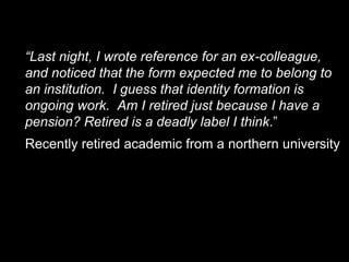 View of a retired academic
     “Last night, I wrote reference for an ex-colleague,
     and noticed that the form expected me to belong to
     an institution. I guess that identity formation is
     ongoing work. Am I retired just because I have a
     pension? Retired is a deadly label I think.”
     Recently retired academic from a northern university




23
 