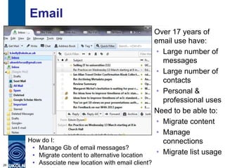 Email
                                                    Over 17 years of
                                                    email use have:
                                                    • Large number of
                                                      messages
                                                    • Large number of
                                                      contacts
                                                    • Personal &
                                                      professional uses
                                                    Need to be able to:
                                                    • Migrate content
                                                    • Manage
     How do I:                                        connections
      • Manage Gb of email messages?
      • Migrate content to alternative location     • Migrate list usage
26    • Associate new location with email client?
 