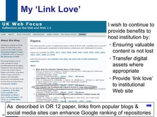 My „Link Love‟
                                               I wish to continue to
                                               provide benefits to
                                               host institution by:
                                                • Ensuring valuable
                                                  content is not lost
                                                • Transfer digital
                                                  assets where
                                                  appropriate
                                                • Provide „link love‟
                                                  to institutional
                                                  Web site


     As described in OR 12 paper, links from popular blogs &
29
     social media sites can enhance Google ranking of repositories
 