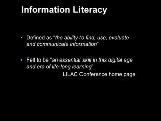 Information Literacy


    • Defined as “the ability to find, use, evaluate
      and communicate information”

    • Felt to be “an essential skill in this digital age
      and era of life-long learning”
                       LILAC Conference home page




3
 