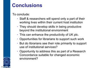 Conclusions
     To conclude:
        • Staff & researchers will spend only a part of their
          working lives within their current host institution
        • They should develop skills in being productive
          beyond the institutional environment
        • This can enhance the productivity of UK plc.
        • Opportunities for librarians to support such work
        • But do librarians see their role primarily to support
          use of institutional services?
        • Opportunity to address this as part of a Research
          Concordance suitable for changed economic
          environment?

33
 