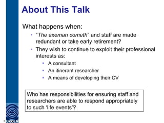 About This Talk
    What happens when:
      • “The axeman cometh” and staff are made
        redundant or take early retirement?
      • They wish to continue to exploit their professional
        interests as:
            A consultant
            An itinerant researcher
            A means of developing their CV


     Who has responsibilities for ensuring staff and
     researchers are able to respond appropriately
     to such „life events‟?

4
 