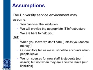 Assumptions
    The University service environment may
    assume:
      • You can trust the institution
      • We will provide the appropriate IT infrastructure
      • We are here to help you
    But:
      • When you leave we don‟t care (unless you donate
        money!)
      • Our auditors tell us we must delete accounts when
        people leave
      • We run courses for new staff & students (our
        assets) but not when they are about to leave (our
        liabilities)
5
 