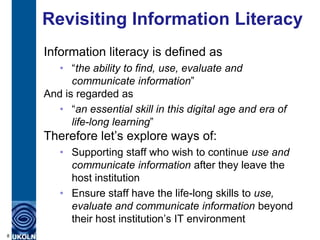 Revisiting Information Literacy
    Information literacy is defined as
       • “the ability to find, use, evaluate and
          communicate information”
    And is regarded as
       • “an essential skill in this digital age and era of
          life-long learning”
    Therefore let‟s explore ways of:
       • Supporting staff who wish to continue use and
         communicate information after they leave the
         host institution
       • Ensure staff have the life-long skills to use,
         evaluate and communicate information beyond
         their host institution‟s IT environment
8
 