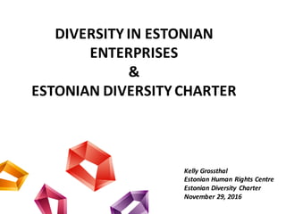 DIVERSITY	IN	ESTONIAN	
ENTERPRISES
&
ESTONIAN	DIVERSITY CHARTER
Kelly	Grossthal
Estonian	Human	Rights	Centre
Estonian Diversity Charter
November	29,	2016
 