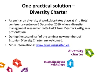 One practical solution –
Diversity Charter
• A	seminar	on	diversity	at	workplace	takes	place	at	Viru Hotel	
conference	centre on	6	December	2016,	where	diversity	
management	researcher	Lotte Holck from	Denmark	will	give	a	
presentation.
• During	the	second	half	of	the	seminar	new	members	of	
Estonian	Diversity	Charter	are	welcomed.
• More informationat	www.erinevusrikastab.ee
 