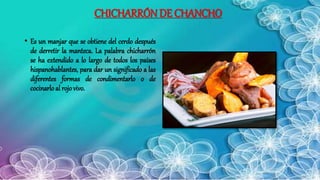 CHICHARRÓN DE CHANCHO
• Es un manjar que se obtiene del cerdo después
de derretir la manteca. La palabra chicharrón
se ha extendido a lo largo de todos los países
hispanohablantes, para dar un significado a las
diferentes formas de condimentarlo o de
cocinarlo al rojovivo.
 