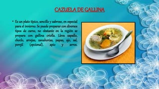 CAZUELA DE GALLINA
• Es un plato típico, sencillo y sabroso, en especial
para el invierno. Se puede preparar con diversos
tipos de carne, no obstante en la región se
prepara con gallina criolla. Lleva zapallo,
choclo, arvejas, zanahorias, papas, ajo, sal,
perejil (opcional), apio y arroz.
 