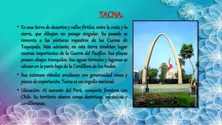 TACNA:
• Es una tierra de desiertos y valles fértiles, entre la costa y la
sierra, que dibujan un paisaje singular. Su pasado se
remonta a las pinturas rupestres de las Cuevas de
Toquepala. Más adelante, en esta tierra tendrían lugar
escenas importantes de la Guerra del Pacífico. Sus playas
poseen oleajes tranquilos. Sus aguas termales y lagunas se
ubicanen la parte baja de la Cordillera de los Andes.
• Sus extensos viñedos producen con generosidad vinos y
piscos de exportación. Tacna es un orgullo nacional.
• Ubicación: Al suroeste del Perú, comparte frontera con
Chile. Su territorio abarca zonas desérticas, volcánicas y
cordilleranas.
 
