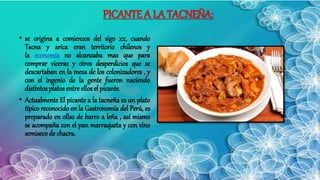 PICANTE A LA TACNEÑA:
• se origina a comienzos del sigo xx, cuando
Tacna y arica eran territorio chilenos y
la economía no alcanzaba mas que para
comprar viceras y otros desperdicios que se
descartaban en la mesa de los colonizadores , y
con el ingenio de la gente fueron naciendo
distintos platos entre ellos el picante.
• Actualmente El picante a la tacneña es un plato
típico reconocido en la Gastronomía del Perú, es
preparado en ollas de barro a leña , así mismo
se acompaña con el pan marraqueta y con vino
semisecode chacra.
 