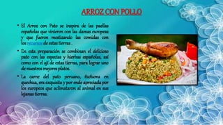 ARROZ CON POLLO
• El Arroz con Pato se inspira de las paellas
españolas que vinieron con las damas europeas
y que fueron mestizando las comidas con
los recursos de estas tierras .
• En esta preparación se combinan el delicioso
pato con las especias y hierbas españolas, así
como con el ají de estas tierras, para lograr uno
de nuestros mejores platos.
• La carne del pato peruano, ñuñuma en
quechua, era exquisita y por ende apreciada por
los europeos que aclimataron al animal en sus
lejanas tierras.
 