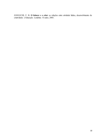 10
ZANLUCHI, F. B. O brincar e o criar: as relações entre atividade lúdica, desenvolvimento da
criatividade e Educação. Londrina: O autor, 2005.
 
