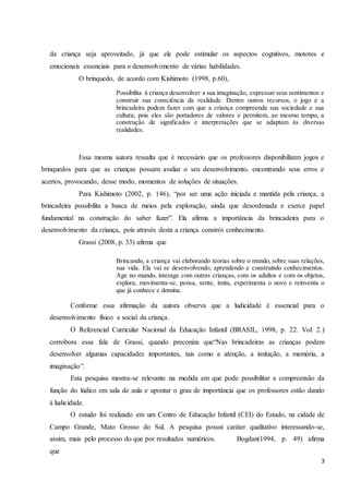 3
da criança seja aproveitado, já que ele pode estimular os aspectos cognitivos, motores e
emocionais essenciais para o desenvolvimento de várias habilidades.
O brinquedo, de acordo com Kishimoto (1998, p.60),
Possibilita à criança desenvolver a sua imaginação, expressar seus sentimentos e
construir sua consciência da realidade. Dentre outros recursos, o jogo e a
brincadeira podem fazer com que a criança compreenda sua sociedade e sua
cultura, pois eles são portadores de valores e permitem, ao mesmo tempo, a
construção de significados e interpretações que se adaptam às diversas
realidades.
Essa mesma autora ressalta que é necessário que os professores disponibilizem jogos e
brinquedos para que as crianças possam avaliar o seu desenvolvimento, encontrando seus erros e
acertos, provocando, desse modo, momentos de soluções de situações.
Para Kishimoto (2002, p. 146), “por ser uma ação iniciada e mantida pela criança, a
brincadeira possibilita a busca de meios pela exploração, ainda que desordenada e exerce papel
fundamental na construção do saber fazer”. Ela afirma a importância da brincadeira para o
desenvolvimento da criança, pois através desta a criança constrói conhecimento.
Grassi (2008, p. 33) afirma que
Brincando, a criança vai elaborando teorias sobre o mundo, sobre suas relações,
sua vida. Ela vai se desenvolvendo, aprendendo e construindo conhecimentos.
Age no mundo, interage com outras crianças, com os adultos e com os objetos,
explora, movimenta-se, pensa, sente, imita, experimenta o novo e reinventa o
que já conhece e domina.
Conforme essa afirmação da autora observa que a ludicidade é essencial para o
desenvolvimento físico e social da criança.
O Referencial Curricular Nacional da Educação Infantil (BRASIL, 1998, p. 22. Vol. 2.)
corrobora essa fala de Grassi, quando preconiza que“Nas brincadeiras as crianças podem
desenvolver algumas capacidades importantes, tais como a atenção, a imitação, a memória, a
imaginação”.
Esta pesquisa mostra-se relevante na medida em que pode possibilitar a compreensão da
função do lúdico em sala de aula e apontar o grau de importância que os professores estão dando
à ludicidade.
O estudo foi realizado em um Centro de Educação Infantil (CEI) do Estado, na cidade de
Campo Grande, Mato Grosso do Sul. A pesquisa possui caráter qualitativo interessando-se,
assim, mais pelo processo do que por resultados numéricos. Bogdan(1994, p. 49) afirma
que
 