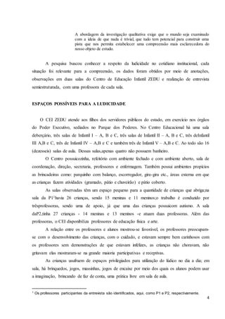 4
A abordagem da investigação qualitativa exige que o mundo seja examinado
com a ideia de que nada é trivial, que tudo tem potencial para construir uma
pista que nos permita estabelecer uma compreensão mais esclarecedora do
nosso objeto de estudo.
A pesquisa buscou conhecer a respeito da ludicidade no cotidiano institucional, cada
situação foi relevante para a compreensão, os dados foram obtidos por meio de anotações,
observações em duas salas do Centro de Educação Infantil ZEDU e realização de entrevista
semiestruturada, com uma professora de cada sala.
ESPAÇOS POSSÍVEIS PARA A LUDICIDADE
O CEI ZEDU atende aos filhos dos servidores públicos do estado, em exercício nos órgãos
do Poder Executivo, sediados no Parque dos Poderes. No Centro Educacional há uma sala
deberçário, três salas de Infantil I – A, B e C, três salas de Infantil II – A, B e C, três deInfantil
III A,B e C, três de Infantil IV – A,B e C e também três de Infantil V – A,B e C. Ao todo são 16
(dezesseis) salas de aula. Dessas salas,apenas quatro não possuem banheiro.
O Centro possuicozinha, refeitório com ambiente fechado e com ambiente aberto, sala de
coordenação, direção, secretaria, professores e enfermagem. Também possui ambientes propícios
as brincadeiras como: parquinho com balanço, escorregador, gira-gira etc., áreas externa em que
as crianças fazem atividades (gramado, pátio e chuveirão) e pátio coberto.
As salas observadas têm um espaço pequeno para a quantidade de crianças que abriga;na
sala da P11havia 26 crianças, sendo 15 meninas e 11 meninos;o trabalho é conduzido por
trêsprofessoras, sendo uma de apoio, já que uma das crianças possuicom autismo. A sala
daP2,tinha 27 crianças - 14 meninas e 13 meninos -e atuam duas professoras. Além das
professoras, o CEI disponibiliza professores de educação física e arte.
A relação entre os professores e alunos mostrou-se favorável, os professores preocupam-
se com o desenvolvimento das crianças, com o cuidado, e estavam sempre bem carinhosos com
os professores sem demonstrações de que estavam infelizes, as crianças não choravam, não
gritavam elas mostraram-se na grande maioria participativas e receptivas.
As crianças usufruem de espaços privilegiados para utilização do lúdico no dia a dia; em
sala, há brinquedos, jogos, massinhas, jogos de encaixe por meio dos quais os alunos podem usar
a imaginação, brincando de faz de conta, uma prática livre em sala de aula.
1 Os professores participantes da entrevista são identificados, aqui, como P1 e P2, respectivamente.
 