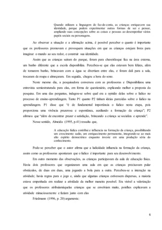 6
Quando utilizam a linguagem do faz-de-conta, as crianças enriquecem sua
identidade, porque podem experimentar outras formas de ser e pensar,
ampliando suas concepções sobre as coisas e pessoas ao desempenhar vários
papéis sociais ou personagens.
Ao observar a situação e a afirmação acima, é possível perceber o quanto é importante
que os professores promovam e provoquem situações em que as crianças estejam livres para
imaginar o mundo ao seu redor, e construir sua identidade.
Assim que as crianças saíram do parque, foram para chuveirãoque fica na área externa,
um banho diferente que a escola disponibiliza. Percebeu-se que elas estavam bem felizes, além
de tomarem banho, brincavam com a água se divertiam entre elas, e foram dali para a sala,
trocaram de roupa e almoçaram. Em seguida, chegou a hora do sono.
Neste mesmo dia, a pesquisadora conversou com as professoras e Disponibilizou uma
entrevista semiestruturada para elas, em forma de questionário, explicando melhor a proposta da
pesquisa. Em uma das perguntas, indagou-se sobre qual era a opinião delas sobre o lúdico no
processo de ensino-aprendizagem. Tanto P1 quanto P2 tinham ideias parecidas sobre o lúdico na
aprendizagem. P1 disse que “é de fundamental importância o lúdico nesta etapa, pois
proporciona uma vivência prazerosa e espontânea, auxiliando a formação da criança”; P2
afirmou que “além de encontrar prazer e satisfação, brincando a criança se socializa e aprende”.
Nesse sentido, Almeida (1995, p.41) ressalta que,
A educação lúdica contribui e influencia na formação da criança, possibilitando
um crescimento sadio, um enriquecimento permanente, integrando-se ao mais
alto espirito democrático enquanto investe em uma produção séria do
conhecimento.
Pode-se perceber que o autor afirma que a ludicidade influencia na formação da criança,
assim como as professoras apontaram que o lúdico é importante para seu desenvolvimento.
Em outro momento das observações, as crianças participavam da aula de educação física.
Havia dois professores que organizaram uma aula em que as crianças precisavam pular
obstáculos, de duas em duas, uma jogando a bola para a outra. Percebeu-se a interação na
atividade; havia regras para o jogo e, ainda que algumas crianças estivessem dispersas, a maioria
estava empenhada em realizar a atividade da melhor maneira possível. Era visível a valorização
que os professores atribuíamàquelas crianças que se envolviam muito, poislhes explicavam a
atividade minuciosamente e faziam junto com elas
Friedmann (1996, p. 20) argumenta:
 