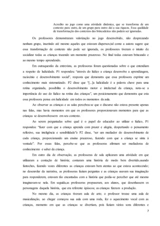 7
Acredito no jogo como uma atividade dinâmica, que se transforma de um
contexto para outro, de um grupo para outro: daí a sua riqueza. Essa qualidade
de transformação dos contextos das brincadeiras não podem ser ignoradas.
Os professores demonstraram valorização no jogo desenvolvido, não desprezando
nenhum grupo, inserindo até mesmo aqueles que estavam dispersos;tal como a autora sugere que
essa transformação de contexto não pode ser ignorada, os professores tiveram o intuito de
socializar todas as crianças trazendo um momento prazeroso. No final todas estavam brincando e
ao mesmo tempo aprendendo.
Em outraquestão da entrevista, as professoras foram questionadas sobre o que entendiam
a respeito de ludicidade. P1 respondeu: “através do lúdico a criança desenvolve a aprendizagem,
raciocínio e desenvolvimento social”, resposta que demonstra que essa professora exprime um
conhecimento mais sistematizado. P2 disse que “[...]a ludicidade é a palavra chave para uma
rotina organizada, possibilita o desenvolvimento motor e intelectual da criança, nota-se a
importância do uso do lúdico na rotina das crianças”, um posicionamento que demonstra que esta
essa professora pensa em ludicidade em todos os momentos da aula.
Ao observar as crianças e as salas percebeu-se que o discurso não estava presente apenas
nas falas, mas havia momentos em que os professores proporcionavam momentos para que as
crianças se desenvolvessem em seu contexto.
Ao serem perguntadas sobre qual é o papel do educador ao utilizar o lúdico, P1
respondeu: “fazer com que a criança aprenda com prazer e alegria, despertando o pensamento
reflexivo, sua inteligência e sensibilidade”e P2 disse, “ser um mediador do desenvolvimento de
cada criança, proporcionando um ensino prazeroso, fazendo com que a criança se sinta à
vontade”. Por essas falas, percebe-se que as professoras afirmam ser mediadoras de
conhecimento e saber da criança.
Em outro dia de observação, as professoras de sala aplicaram uma atividade em que
utilizaram a contação de história; contaram uma história de modo bem divertido,usando
fantoches, fazendo vozes diferentes as crianças estavam bem atentas ao que estava acontecendo;
no desenrolar da narrativa, as professoras faziam perguntas e as crianças usavam sua imaginação
para responderem, estavam tão encantadas com a história que podia-se perceber que até mesmo
imaginavam-se nela. Em seguida,as professoras propuseram, aos alunos, que desenhassem os
personagens daquela história, que era referente àpáscoa; as crianças fizeram a produção.
No mesmo dia, as crianças tiveram aula de arte; o professor trouxe uma aula de
musicalização, ao chegar começou sua aula com uma roda, fez o aquecimento vocal com as
crianças, momento em que as crianças se divertiam, pois faziam vários sons diferentes e
 