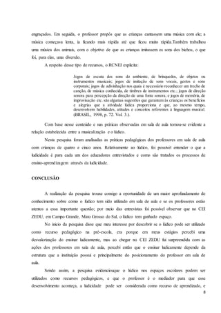 8
engraçados. Em seguida, o professor propôs que as crianças cantassem uma música com ele; a
música começava lenta, ia ficando mais rápida até que ficou muito rápida.Também trabalhou
uma música dos animais, com o objetivo de que as crianças imitassem os sons dos bichos, o que
foi, para elas, uma diversão.
A respeito desse tipo de recursos, o RCNEI explicita:
Jogos de escuta dos sons do ambiente, de brinquedos, de objetos ou
instrumentos musicais; jogos de imitação de sons vocais, gestos e sons
corporais; jogos de adivinhação nos quais é necessário reconhecer um trecho de
canção, de música conhecida, de timbres de instrumentos etc.; jogos de direção
sonora para percepção da direção de uma fonte sonora; e jogos de memória, de
improvisação etc. são algumas sugestões que garantem às crianças os benefícios
e alegrias que a atividade lúdica proporciona e que, ao mesmo tempo,
desenvolvem habilidades, atitudes e conceitos referentes à linguagem musical.
(BRASIL, 1998, p. 72. Vol. 3.).
Com base nesse conteúdo e nas práticas observadas em sala de aula tornou-se evidente a
relação estabelecida entre a musicalização e o lúdico.
Nesta pesquisa foram analisadas as práticas pedagógicas dos professores em sala de aula
com crianças de quatro e cinco anos. Relativamente ao lúdico, foi possível entender o que a
ludicidade é para cada um dos educadores entrevistados e como são tratados os processos de
ensino-aprendizagem através da ludicidade.
CONCLUSÃO
A realização da pesquisa trouxe consigo a oportunidade de um maior aprofundamento de
conhecimento sobre como o lúdico tem sido utilizado em sala de aula e se os professores estão
atentos a essa importante questão; por meio das entrevistas foi possível observar que no CEI
ZEDU, em Campo Grande, Mato Grosso do Sul, o lúdico tem ganhado espaço.
No inicio da pesquisa disse que meu interesse por descobrir se o lúdico pode ser utilizado
como recurso pedagógico na pré-escola, era porque em meus estágios percebi uma
desvalorização do ensinar ludicamente, mas ao chegar no CEI ZEDU fui surpreendida com as
ações dos professores em sala de aula, percebi então que o ensinar ludicamente depende da
estrutura que a instituição possui e principalmente do posicionamento do professor em sala de
aula.
Sendo assim, a pesquisa evidenciouque o lúdico nos espaços escolares podem ser
utilizados como recursos pedagógicos, e que o professor é o mediador para que esse
desenvolvimento aconteça, a ludicidade pode ser considerada como recurso de aprendizado, e
 