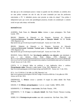 9
não algo que se faz somentepara passar o tempo ou quando este fica sobrando; ao contrário, deve
ser uma prática constante em sala de aula, tal como comentado por uma das professoras
entrevistadas a P2: “a ludicidade precisa estar presente na rotina da criança”. Essa prática é
indispensável para que ocorra uma aprendizagem prazerosa, levando em consideração o contexto
social em que cada criança está inserida.
REFERÊNCIAS
ALMEIDA, Paulo Nunes de. Educação lúdica: técnicas e jogos pedagógicos. São Paulo:
Loyola, 1995.
BRASIL. Ministério da Educação e do Desporto. Secretaria de Educação
Fundamental.Referencial Curricular Nacional para a Educação Infantil. Vol. 02. Brasília:
1998. Disponível em:
http://portal.mec.gov.br/seb/arquivos/pdf/volume2.pdf. Acesso em 12 abr. 2016.
BRASIL. Ministério da Educação e do Desporto. Secretaria de Educação
Fundamental.Referencial Curricular Nacional para a Educação Infantil. Vol. 03. Brasília:
1998. Disponível em:
http://portal.mec.gov.br/seb/arquivos/pdf/volume3.pdf. Acesso em 14 abr. 2016.
BOGDAN, Robert; BIKLEN, Sari. Investigação qualitativa em educação: uma introdução à
teoria e aos métodos. Porto: Porto Editora, 1994. Disponível em:
file:///C:/Users/Admin/Documents/INVESTIGA%C3%87%C3%83O%20QUALITATIVA%20EM%20E
DUCA%C3%87%C3%83O%20FUNDAMENTOS,%20M%C3%89TODOS%20E%20T%C3%89CNIC
AS.pdf. Acesso em 11 abr. 2016
COSTA, S. A formação lúdica do professor e suas implicações éticas e estéticas.
Psicopedagogia online. Educação e saúde mental. 28 jun. 2005. Disponível em:
http://www.psicopedagogia.com.br/artigos/artigo.asp?entrID=692. Acesso em: 11 abr. 2016.
ECA - Lei nº 8.069 de 13 de Julho de 1990. Disponível em:
http://www.jusbrasil.com.br/topicos/10618437/artigo-16-da-lei-n-8069-de-13-de-julho-de-1990.
Acesso em 05 abr. 2016.
FRIEDMANN, A. Brincar: crescer e aprender. O resgate da cultura infantil. São Paulo:
Moderna, 1996.
GRASSI, T. M. Oficinas psicopedagógicas. 2. ed. rev. e atual. Curitiba: IBPEX, 2008.
KISHIMOTO, T. M. O brincar e suas teorias. São Paulo: Pioneira, 1998.
KISHIMOTO, T. M. O jogo e a educação infantil. São Paulo: Pioneiro Thomson Learning,
2002.
SEBER, M. G. Psicologia do pré-escolar: uma visão construtivista. São Paulo: Ática, 2000.
 