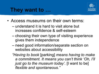 Access museums on their own terms: understand it is hard to visit alone but increases confidence & self-esteem choosing their own type of visiting experience gives them independence need good information/separate section on websites about accessibility “ Having to book  [parking]  means having to make a commitment. It means you can’t think ‘Oh, I’ll just go to the museum today’.  [I want to be]  flexible and spontaneous.” They want to … 